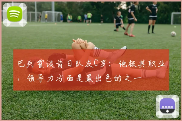 巴列霍谈昔日队友C罗：他极其职业，领导力方面是最出色的之一