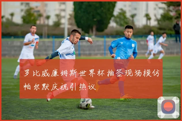 罗比威廉姆斯世界杯抽签现场模仿帕尔默庆祝引热议