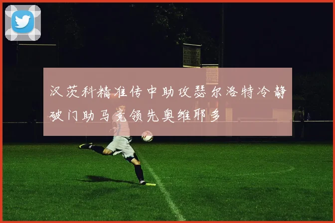 汉茨科精准传中助攻瑟尔洛特冷静破门助马竞领先奥维耶多