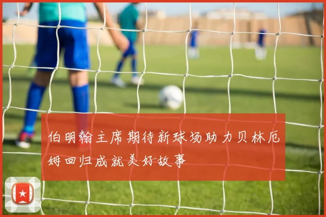伯明翰主席期待新球场助力贝林厄姆回归成就美好故事