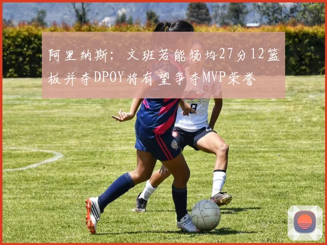 阿里纳斯：文班若能场均27分12篮板并夺DPOY将有望争夺MVP荣誉