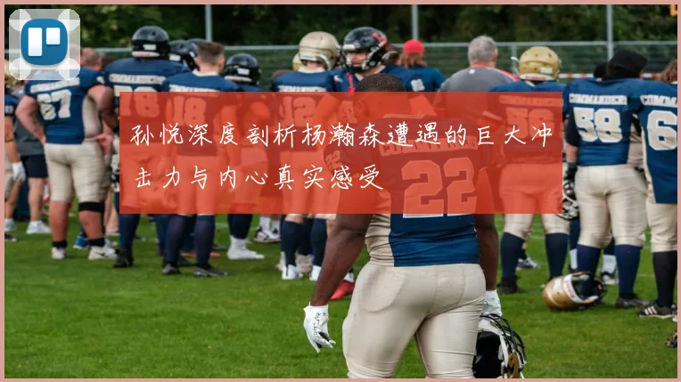 孙悦深度剖析杨瀚森遭遇的巨大冲击力与内心真实感受