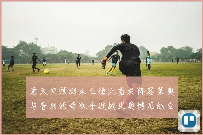 意天空预测米兰德比首发阵容莱奥与普利西奇联手迎战皮奥博尼组合