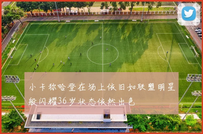 小卡称哈登在场上依旧如联盟明星般闪耀36岁状态依然出色