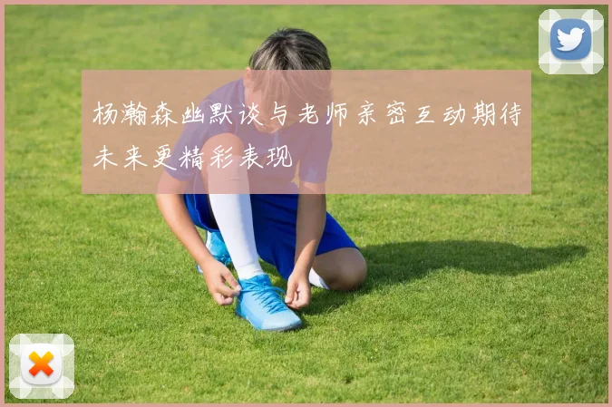 杨瀚森幽默谈与老师亲密互动期待未来更精彩表现