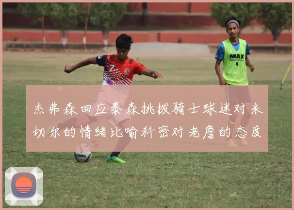 杰弗森回应泰森挑拨骑士球迷对米切尔的情绪比喻科密对老詹的态度