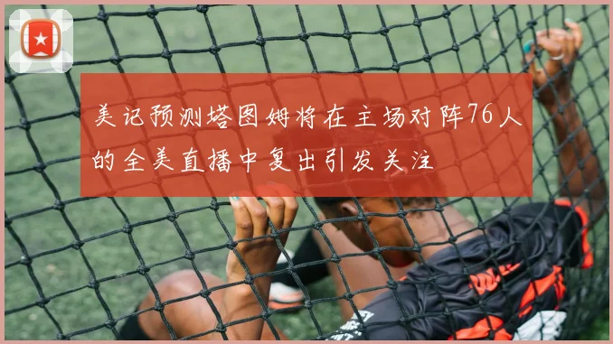 美记预测塔图姆将在主场对阵76人的全美直播中复出引发关注