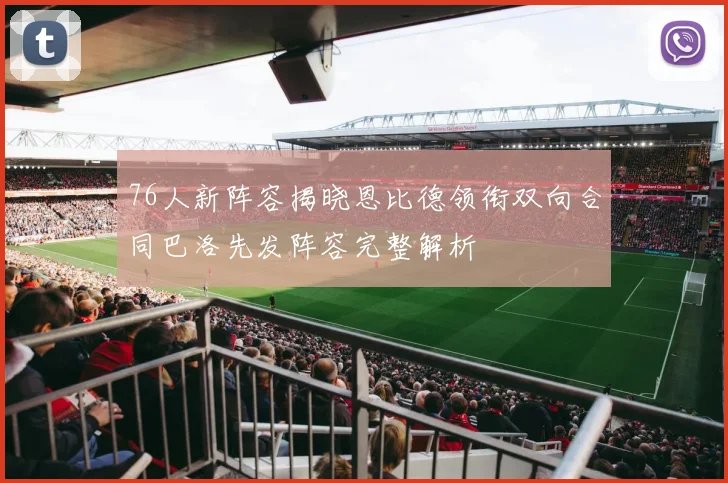 76人新阵容揭晓恩比德领衔双向合同巴洛先发阵容完整解析